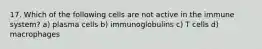 17. Which of the following cells are not active in the immune system? a) plasma cells b) immunoglobulins c) T cells d) macrophages