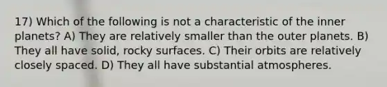 17) Which of the following is not a characteristic of the inner planets? A) They are relatively smaller than the outer planets. B) They all have solid, rocky surfaces. C) Their orbits are relatively closely spaced. D) They all have substantial atmospheres.