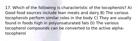 17. Which of the following is characteristic of the tocopherols? A) Good food sources include lean meats and dairy B) The various tocopherols perform similar roles in the body C) They are usually found in foods high in polyunsaturated fats D) The various tocopherol compounds can be converted to the active alpha-tocopherol