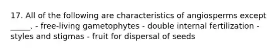 17. All of the following are characteristics of angiosperms except _____. - free-living gametophytes - double internal fertilization - styles and stigmas - fruit for dispersal of seeds