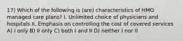 17) Which of the following is (are) characteristics of HMO managed care plans? I. Unlimited choice of physicians and hospitals II. Emphasis on controlling the cost of covered services A) I only B) II only C) both I and II D) neither I nor II