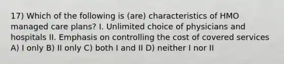 17) Which of the following is (are) characteristics of HMO managed care plans? I. Unlimited choice of physicians and hospitals II. Emphasis on controlling the cost of covered services A) I only B) II only C) both I and II D) neither I nor II