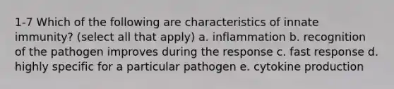 1-7 Which of the following are characteristics of innate immunity? (select all that apply) a. inflammation b. recognition of the pathogen improves during the response c. fast response d. highly specific for a particular pathogen e. cytokine production