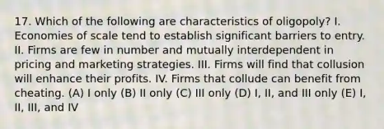 17. Which of the following are characteristics of oligopoly? I. Economies of scale tend to establish significant barriers to entry. II. Firms are few in number and mutually interdependent in pricing and marketing strategies. III. Firms will find that collusion will enhance their profits. IV. Firms that collude can benefit from cheating. (A) I only (B) II only (C) III only (D) I, II, and III only (E) I, II, III, and IV