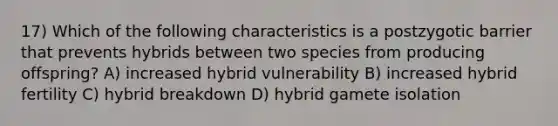 17) Which of the following characteristics is a postzygotic barrier that prevents hybrids between two species from producing offspring? A) increased hybrid vulnerability B) increased hybrid fertility C) hybrid breakdown D) hybrid gamete isolation