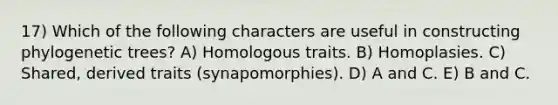 17) Which of the following characters are useful in constructing phylogenetic trees? A) Homologous traits. B) Homoplasies. C) Shared, derived traits (synapomorphies). D) A and C. E) B and C.