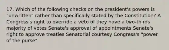 17. Which of the following checks on the president's powers is "unwritten" rather than specifically stated by the Constitution? A Congress's right to override a veto of they have a two-thirds majority of votes Senate's approval of appointments Senate's right to approve treaties Senatorial courtesy Congress's "power of the purse"