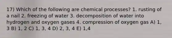 17) Which of the following are chemical processes? 1. rusting of a nail 2. freezing of water 3. decomposition of water into hydrogen and oxygen gases 4. compression of oxygen gas A) 1, 3 B) 1, 2 C) 1, 3, 4 D) 2, 3, 4 E) 1,4