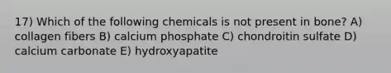 17) Which of the following chemicals is not present in bone? A) collagen fibers B) calcium phosphate C) chondroitin sulfate D) calcium carbonate E) hydroxyapatite