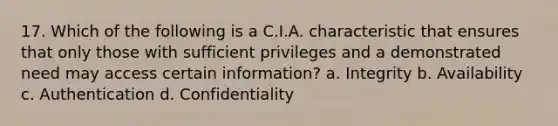 17. Which of the following is a C.I.A. characteristic that ensures that only those with sufficient privileges and a demonstrated need may access certain information? a. Integrity b. Availability c. Authentication d. Confidentiality