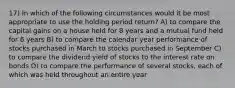 17) In which of the following circumstances would it be most appropriate to use the holding period return? A) to compare the capital gains on a house held for 8 years and a mutual fund held for 6 years B) to compare the calendar year performance of stocks purchased in March to stocks purchased in September C) to compare the dividend yield of stocks to the interest rate on bonds D) to compare the performance of several stocks, each of which was held throughout an entire year