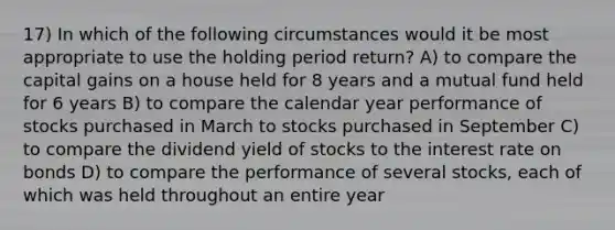 17) In which of the following circumstances would it be most appropriate to use the holding period return? A) to compare the capital gains on a house held for 8 years and a mutual fund held for 6 years B) to compare the calendar year performance of stocks purchased in March to stocks purchased in September C) to compare the dividend yield of stocks to the interest rate on bonds D) to compare the performance of several stocks, each of which was held throughout an entire year