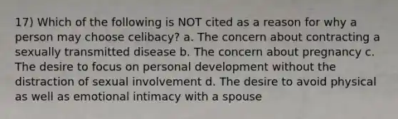 17) Which of the following is NOT cited as a reason for why a person may choose celibacy? a. The concern about contracting a sexually transmitted disease b. The concern about pregnancy c. The desire to focus on personal development without the distraction of sexual involvement d. The desire to avoid physical as well as emotional intimacy with a spouse