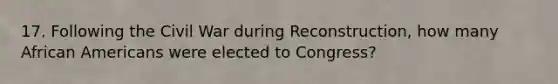 17. Following the Civil War during Reconstruction, how many African Americans were elected to Congress?