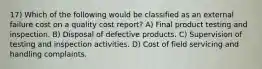 17) Which of the following would be classified as an external failure cost on a quality cost report? A) Final product testing and inspection. B) Disposal of defective products. C) Supervision of testing and inspection activities. D) Cost of field servicing and handling complaints.