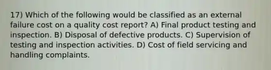 17) Which of the following would be classified as an external failure cost on a quality cost report? A) Final product testing and inspection. B) Disposal of defective products. C) Supervision of testing and inspection activities. D) Cost of field servicing and handling complaints.