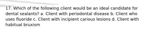 17. Which of the following client would be an ideal candidate for dental sealants? a. Client with periodontal disease b. Client who uses fluoride c. Client with incipient carious lesions d. Client with habitual bruxism