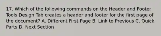 17. Which of the following commands on the Header and Footer Tools Design Tab creates a header and footer for the first page of the document? A. Different First Page B. Link to Previous C. Quick Parts D. Next Section