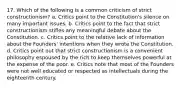 17. Which of the following is a common criticism of strict constructionism? a. Critics point to the Constitution's silence on many important issues. b. Critics point to the fact that strict constructionism stifles any meaningful debate about the Constitution. c. Critics point to the relative lack of information about the Founders' intentions when they wrote the Constitution. d. Critics point out that strict constructionism is a convenient philosophy espoused by the rich to keep themselves powerful at the expense of the poor. e. Critics note that most of the Founders were not well educated or respected as intellectuals during the eighteenth century.