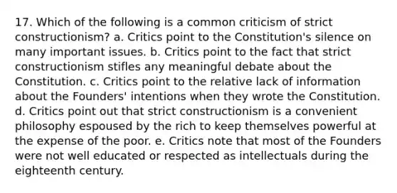 17. Which of the following is a common criticism of strict constructionism? a. Critics point to the Constitution's silence on many important issues. b. Critics point to the fact that strict constructionism stifles any meaningful debate about the Constitution. c. Critics point to the relative lack of information about the Founders' intentions when they wrote the Constitution. d. Critics point out that strict constructionism is a convenient philosophy espoused by the rich to keep themselves powerful at the expense of the poor. e. Critics note that most of the Founders were not well educated or respected as intellectuals during the eighteenth century.