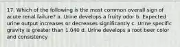 17. Which of the following is the most common overall sign of acute renal failure? a. Urine develops a fruity odor b. Expected urine output increases or decreases significantly c. Urine specific gravity is greater than 1.040 d. Urine develops a root beer color and consistency