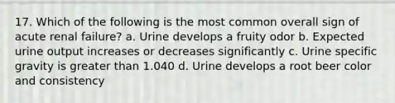 17. Which of the following is the most common overall sign of acute renal failure? a. Urine develops a fruity odor b. Expected urine output increases or decreases significantly c. Urine specific gravity is greater than 1.040 d. Urine develops a root beer color and consistency