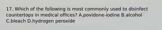 17. Which of the following is most commonly used to disinfect countertops in medical offices? A.povidone-iodine B.alcohol C.bleach D.hydrogen peroxide