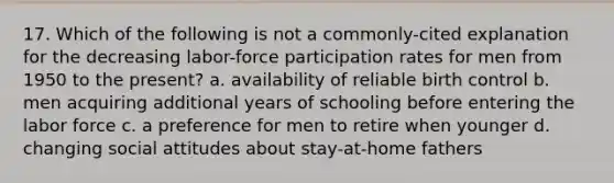 17. Which of the following is not a commonly-cited explanation for the decreasing labor-force participation rates for men from 1950 to the present? a. availability of reliable birth control b. men acquiring additional years of schooling before entering the labor force c. a preference for men to retire when younger d. changing social attitudes about stay-at-home fathers