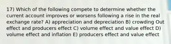 17) Which of the following compete to determine whether the current account improves or worsens following a rise in the real exchange rate? A) appreciation and depreciation B) crowding Out effect and producers effect C) volume effect and value effect D) volume effect and inflation E) producers effect and value effect