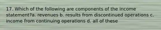 17. Which of the following are components of the <a href='https://www.questionai.com/knowledge/kCPMsnOwdm-income-statement' class='anchor-knowledge'>income statement</a>?a. revenues b. results from discontinued operations c. income from continuing operations d. all of these