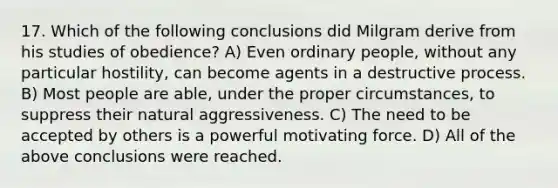 17. Which of the following conclusions did Milgram derive from his studies of obedience? A) Even ordinary people, without any particular hostility, can become agents in a destructive process. B) Most people are able, under the proper circumstances, to suppress their natural aggressiveness. C) The need to be accepted by others is a powerful motivating force. D) All of the above conclusions were reached.