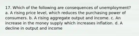 17. Which of the following are consequences of unemployment? a. A rising price level, which reduces the purchasing power of consumers. b. A rising aggregate output and income. c. An increase in the money supply which increases inflation. d. A decline in output and income