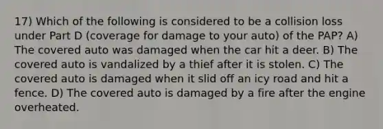 17) Which of the following is considered to be a collision loss under Part D (coverage for damage to your auto) of the PAP? A) The covered auto was damaged when the car hit a deer. B) The covered auto is vandalized by a thief after it is stolen. C) The covered auto is damaged when it slid off an icy road and hit a fence. D) The covered auto is damaged by a fire after the engine overheated.