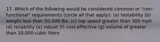 17. Which of the following would be considered common or "non-functional" requirements (circle all that apply): (a) testability (b) weight less than 50,000 lbs. (c) top speed greater than 300 mph (d) reliability (e) robust (f) cost-effective (g) volume of greater than 10,000 cubic liters