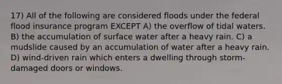 17) All of the following are considered floods under the federal flood insurance program EXCEPT A) the overflow of tidal waters. B) the accumulation of surface water after a heavy rain. C) a mudslide caused by an accumulation of water after a heavy rain. D) wind-driven rain which enters a dwelling through storm-damaged doors or windows.