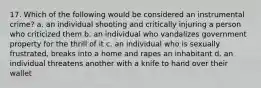 17. Which of the following would be considered an instrumental crime? a. an individual shooting and critically injuring a person who criticized them b. an individual who vandalizes government property for the thrill of it c. an individual who is sexually frustrated, breaks into a home and rapes an inhabitant d. an individual threatens another with a knife to hand over their wallet