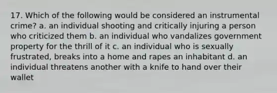 17. Which of the following would be considered an instrumental crime? a. an individual shooting and critically injuring a person who criticized them b. an individual who vandalizes government property for the thrill of it c. an individual who is sexually frustrated, breaks into a home and rapes an inhabitant d. an individual threatens another with a knife to hand over their wallet