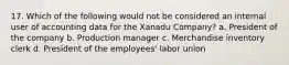 17. Which of the following would not be considered an internal user of accounting data for the Xanadu Company? a. President of the company b. Production manager c. Merchandise inventory clerk d. President of the employees' labor union