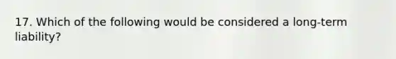 17. Which of the following would be considered a long-term liability?