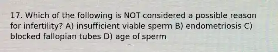 17. Which of the following is NOT considered a possible reason for infertility? A) insufficient viable sperm B) endometriosis C) blocked fallopian tubes D) age of sperm