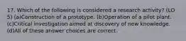 17. Which of the following is considered a research activity? (LO 5) (a)Construction of a prototype. (b)Operation of a pilot plant. (c)Critical investigation aimed at discovery of new knowledge. (d)All of these answer choices are correct.
