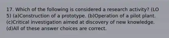 17. Which of the following is considered a research activity? (LO 5) (a)Construction of a prototype. (b)Operation of a pilot plant. (c)Critical investigation aimed at discovery of new knowledge. (d)All of these answer choices are correct.