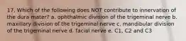 17. Which of the following does NOT contribute to innervation of the dura mater? a. ophthalmic division of the trigeminal nerve b. maxillary division of the trigeminal nerve c. mandibular division of the trigeminal nerve d. facial nerve e. C1, C2 and C3