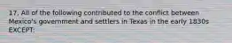 17. All of the following contributed to the conflict between Mexico's government and settlers in Texas in the early 1830s EXCEPT: