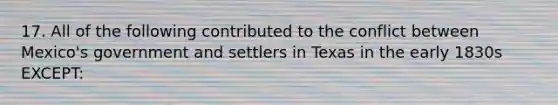 17. All of the following contributed to the conflict between Mexico's government and settlers in Texas in the early 1830s EXCEPT: