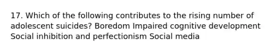 17. Which of the following contributes to the rising number of adolescent suicides? Boredom Impaired cognitive development Social inhibition and perfectionism Social media