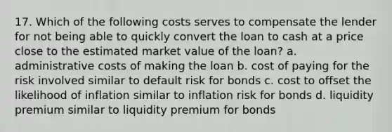 17. Which of the following costs serves to compensate the lender for not being able to quickly convert the loan to cash at a price close to the estimated market value of the loan? a. administrative costs of making the loan b. cost of paying for the risk involved similar to default risk for bonds c. cost to offset the likelihood of inflation similar to inflation risk for bonds d. liquidity premium similar to liquidity premium for bonds