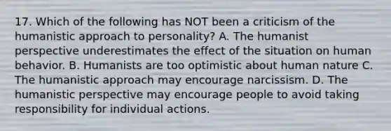 17. Which of the following has NOT been a criticism of the humanistic approach to personality? A. The humanist perspective underestimates the effect of the situation on human behavior. B. Humanists are too optimistic about human nature C. The humanistic approach may encourage narcissism. D. The humanistic perspective may encourage people to avoid taking responsibility for individual actions.