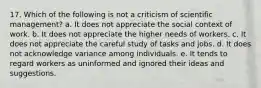 17. Which of the following is not a criticism of scientific management? a. It does not appreciate the social context of work. b. It does not appreciate the higher needs of workers. c. It does not appreciate the careful study of tasks and jobs. d. It does not acknowledge variance among individuals. e. It tends to regard workers as uninformed and ignored their ideas and suggestions.