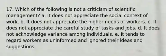 17. Which of the following is not a criticism of scientific management? a. It does not appreciate the social context of work. b. It does not appreciate the higher needs of workers. c. It does not appreciate the careful study of tasks and jobs. d. It does not acknowledge variance among individuals. e. It tends to regard workers as uninformed and ignored their ideas and suggestions.